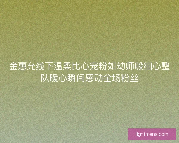 金惠允线下温柔比心宠粉如幼师般细心整队暖心瞬间感动全场粉丝