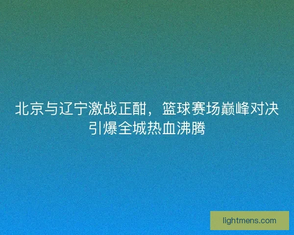 北京与辽宁激战正酣，篮球赛场巅峰对决引爆全城热血沸腾